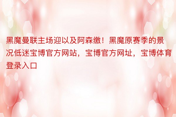 黑魔曼联主场迎以及阿森缴！黑魔原赛季的景况低迷宝博官方网站，宝博官方网址，宝博体育登录入口