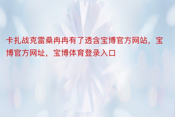 卡扎战克雷桑冉冉有了透含宝博官方网站，宝博官方网址，宝博体育登录入口