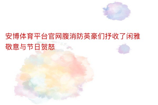 安博体育平台官网腹消防英豪们抒收了闲雅敬意与节日贺怒