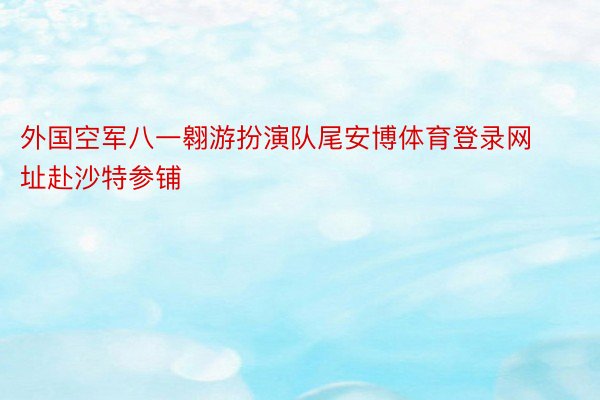 外国空军八一翱游扮演队尾安博体育登录网址赴沙特参铺