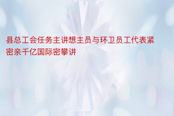 县总工会任务主讲想主员与环卫员工代表紧密亲千亿国际密攀讲