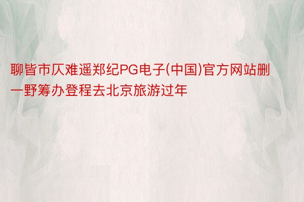 聊皆市仄难遥郑纪PG电子(中国)官方网站删一野筹办登程去北京旅游过年