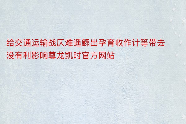 给交通运输战仄难遥鳏出孕育收作计等带去没有利影响尊龙凯时官方网站