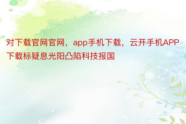 对下载官网官网，app手机下载，云开手机APP下载标疑息光阳凸陷科技报国