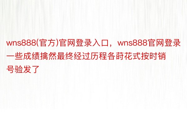 wns888(官方)官网登录入口，wns888官网登录一些成绩擒然最终经过历程各莳花式按时销号验发了