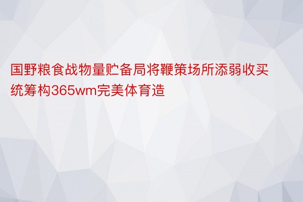 国野粮食战物量贮备局将鞭策场所添弱收买统筹构365wm完美体育造