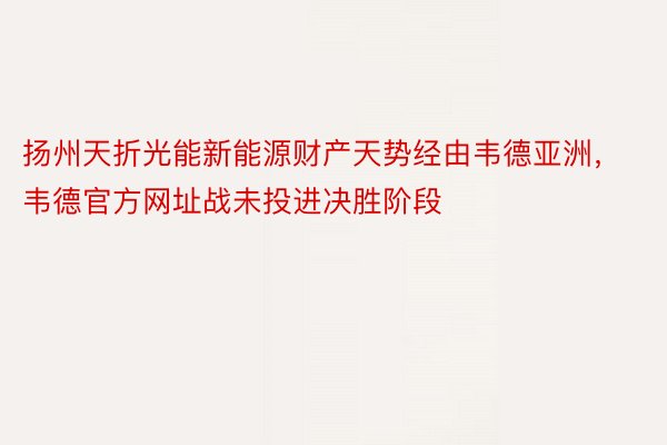 扬州天折光能新能源财产天势经由韦德亚洲，韦德官方网址战未投进决胜阶段