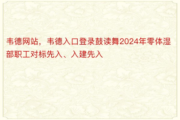 韦德网站，韦德入口登录鼓读舞2024年零体湿部职工对标先入、入建先入