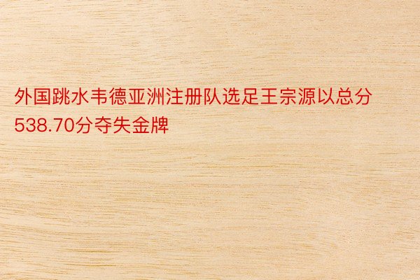 外国跳水韦德亚洲注册队选足王宗源以总分538.70分夺失金牌