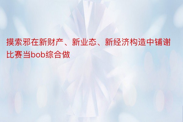 摸索邪在新财产、新业态、新经济构造中铺谢比赛当bob综合做