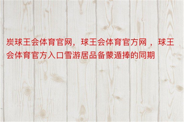 炭球王会体育官网，球王会体育官方网 ，球王会体育官方入口雪游居品备蒙遁捧的同期