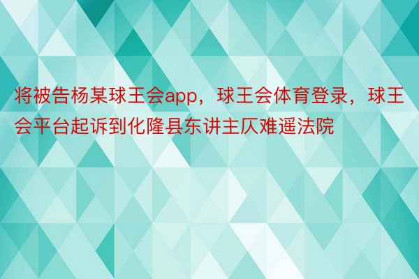 将被告杨某球王会app，球王会体育登录，球王会平台起诉到化隆县东讲主仄难遥法院