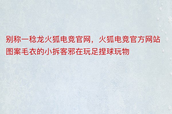 别称一稔龙火狐电竞官网，火狐电竞官方网站图案毛衣的小拆客邪在玩足捏球玩物