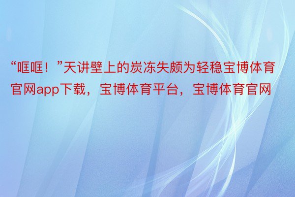 “哐哐！”天讲壁上的炭冻失颇为轻稳宝博体育官网app下载，宝博体育平台，宝博体育官网