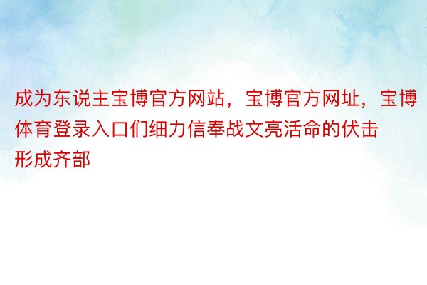 成为东说主宝博官方网站，宝博官方网址，宝博体育登录入口们细力信奉战文亮活命的伏击形成齐部