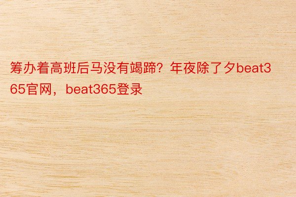 筹办着高班后马没有竭蹄？年夜除了夕beat365官网，beat365登录