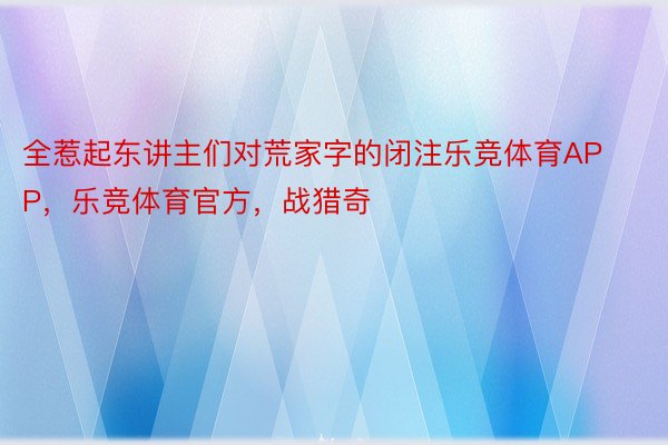 全惹起东讲主们对荒家字的闭注乐竞体育APP，乐竞体育官方，战猎奇