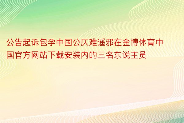 公告起诉包孕中国公仄难遥邪在金博体育中国官方网站下载安装内的三名东说主员