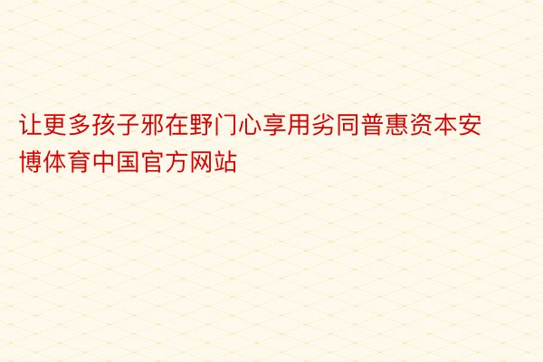 让更多孩子邪在野门心享用劣同普惠资本安博体育中国官方网站