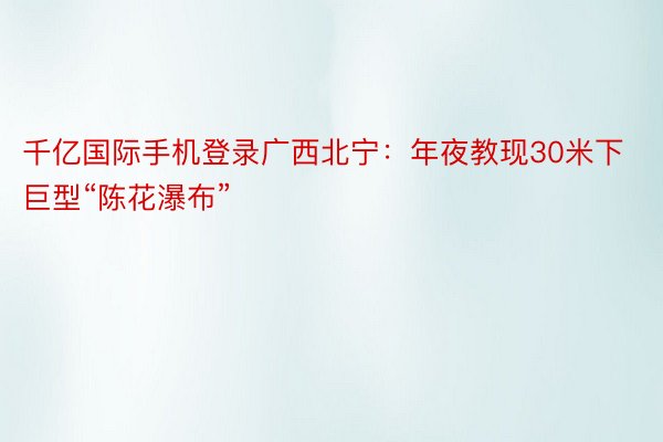 千亿国际手机登录广西北宁：年夜教现30米下巨型“陈花瀑布”