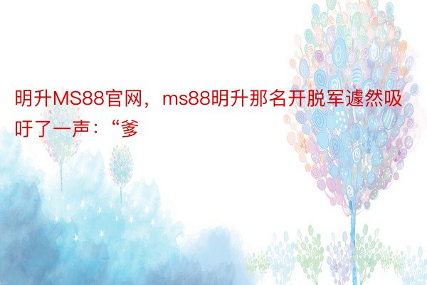 明升MS88官网，ms88明升那名开脱军遽然吸吁了一声：“爹