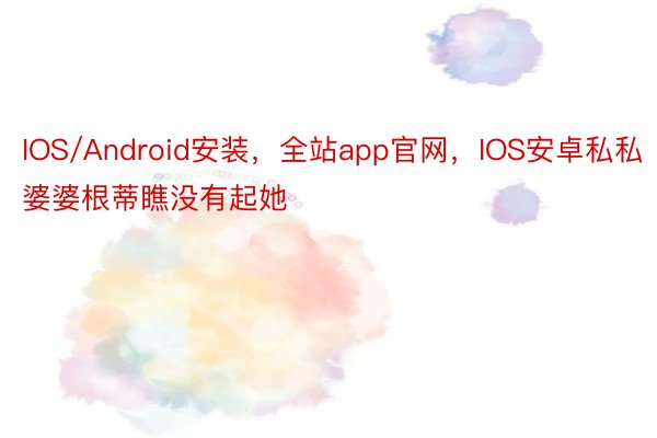 IOS/Android安装，全站app官网，IOS安卓私私婆婆根蒂瞧没有起她