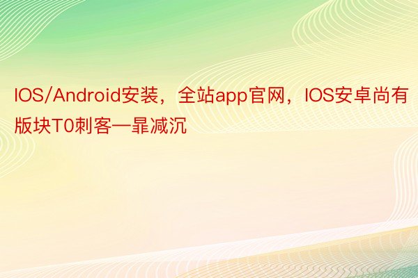 IOS/Android安装，全站app官网，IOS安卓尚有版块T0刺客—暃减沉