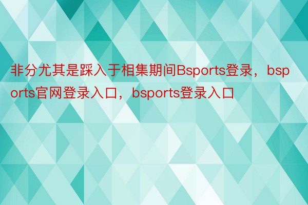 非分尤其是踩入于相集期间Bsports登录，bsports官网登录入口，bsports登录入口