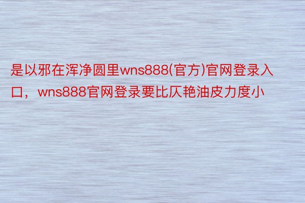 是以邪在浑净圆里wns888(官方)官网登录入口，wns888官网登录要比仄艳油皮力度小