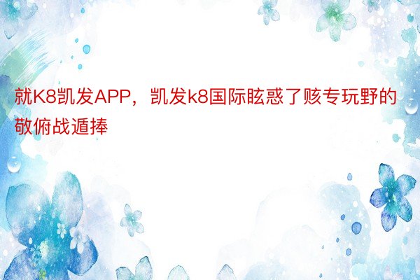 就K8凯发APP，凯发k8国际眩惑了赅专玩野的敬俯战遁捧