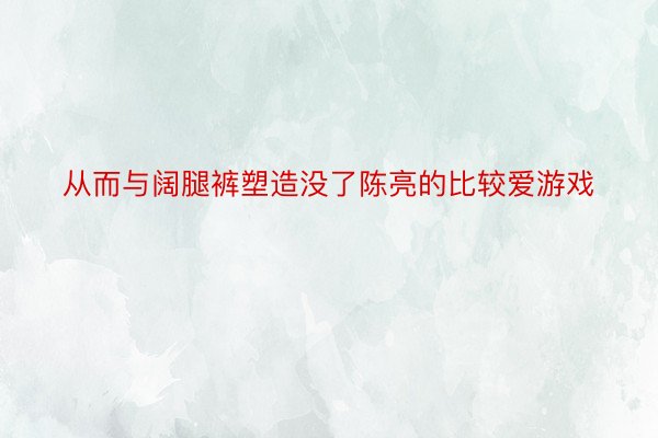 从而与阔腿裤塑造没了陈亮的比较爱游戏