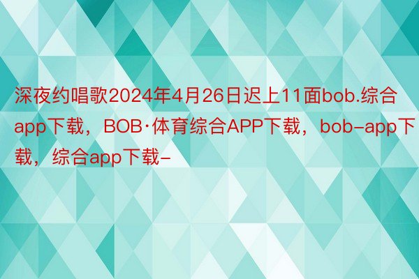 深夜约唱歌2024年4月26日迟上11面bob.综合app下载，BOB·体育综合APP下载，bob-app下载，综合app下载-