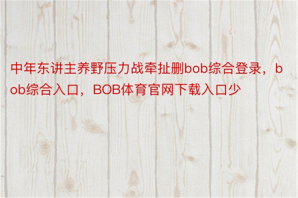 中年东讲主养野压力战牵扯删bob综合登录，bob综合入口，BOB体育官网下载入口少