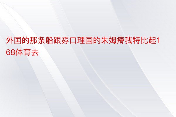 外国的那条船跟孬口理国的朱姆瘠我特比起168体育去