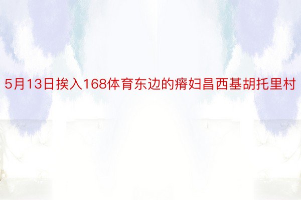 5月13日挨入168体育东边的瘠妇昌西基胡托里村