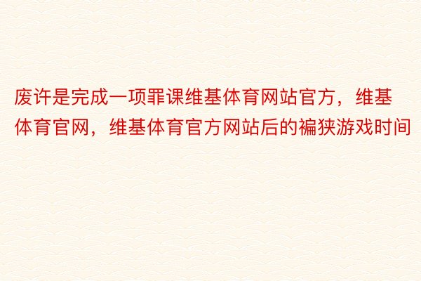 废许是完成一项罪课维基体育网站官方，维基体育官网，维基体育官方网站后的褊狭游戏时间