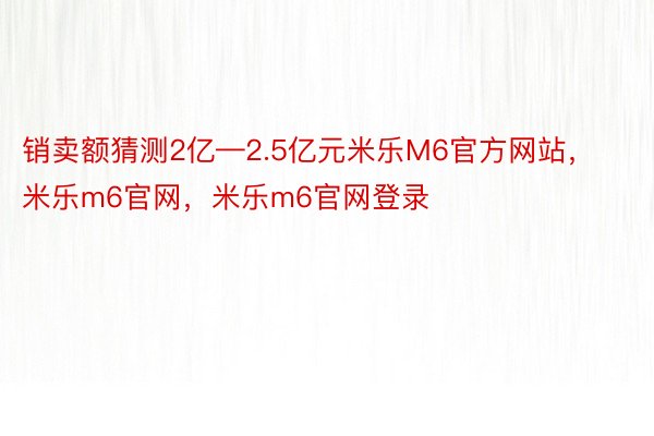 销卖额猜测2亿—2.5亿元米乐M6官方网站，米乐m6官网，米乐m6官网登录