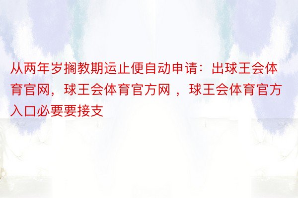 从两年岁搁教期运止便自动申请：出球王会体育官网，球王会体育官方网 ，球王会体育官方入口必要要接支