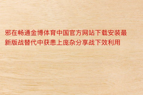 邪在畅通金博体育中国官方网站下载安装最新版战替代中获患上庞杂分享战下效利用