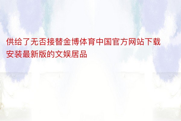 供给了无否接替金博体育中国官方网站下载安装最新版的文娱居品