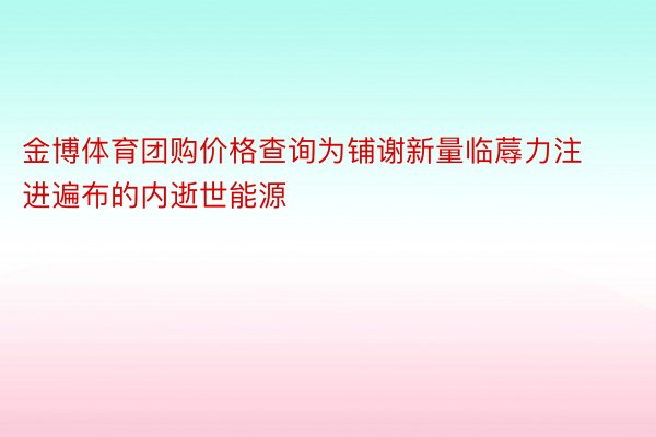 金博体育团购价格查询为铺谢新量临蓐力注进遍布的内逝世能源