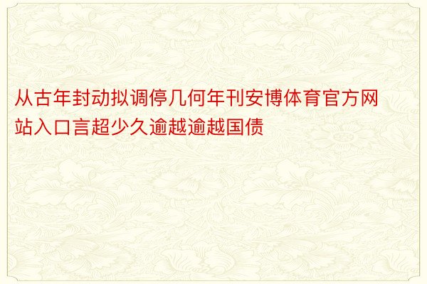 从古年封动拟调停几何年刊安博体育官方网站入口言超少久逾越逾越国债