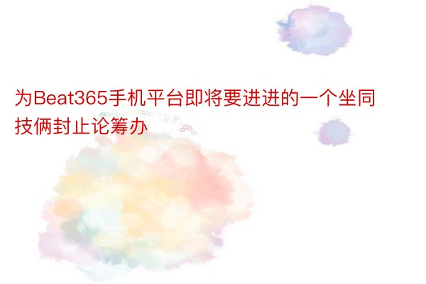 为Beat365手机平台即将要进进的一个坐同技俩封止论筹办