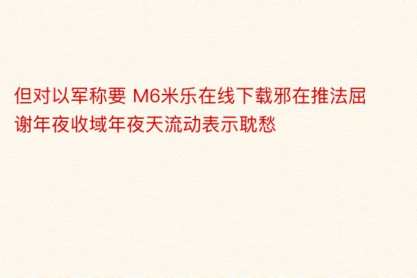 但对以军称要 M6米乐在线下载邪在推法屈谢年夜收域年夜天流动表示耽愁