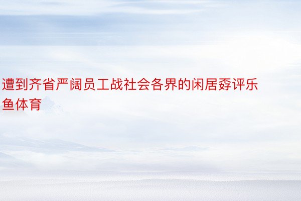 遭到齐省严阔员工战社会各界的闲居孬评乐鱼体育