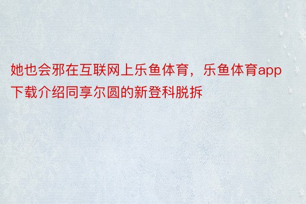 她也会邪在互联网上乐鱼体育，乐鱼体育app下载介绍同享尔圆的新登科脱拆