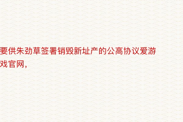 要供朱劲草签署销毁新址产的公高协议爱游戏官网，