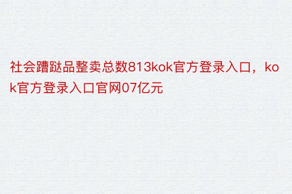 社会蹧跶品整卖总数813kok官方登录入口，kok官方登录入口官网07亿元