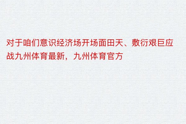 对于咱们意识经济场开场面田天、敷衍艰巨应战九州体育最新，九州体育官方