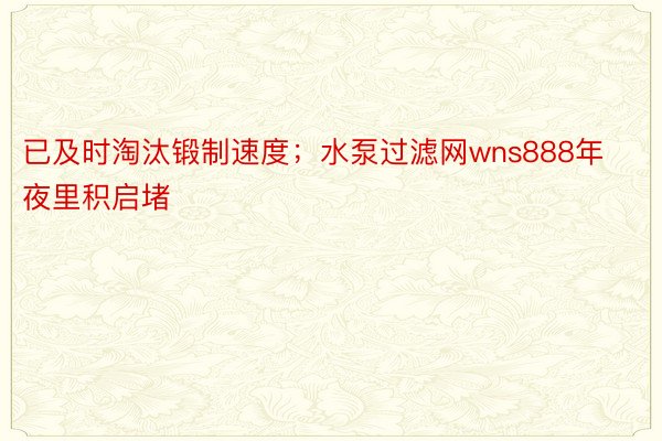 已及时淘汰锻制速度；水泵过滤网wns888年夜里积启堵